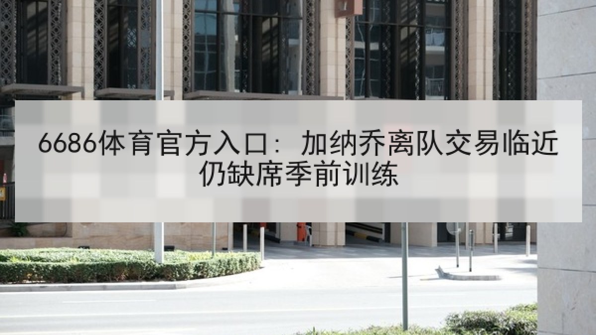 6686体育官方入口: 加纳乔离队交易临近仍缺席季前训练