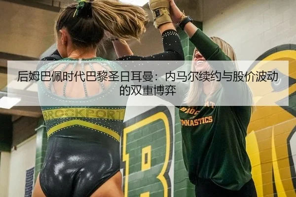 后姆巴佩时代巴黎圣日耳曼：内马尔续约与股价波动的双重博弈