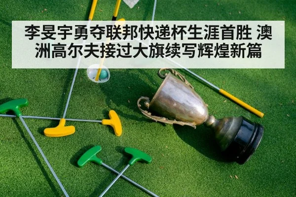 李旻宇勇夺联邦快递杯生涯首胜 澳洲高尔夫接过大旗续写辉煌新篇
